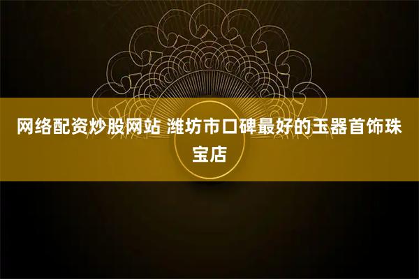 网络配资炒股网站 潍坊市口碑最好的玉器首饰珠宝店