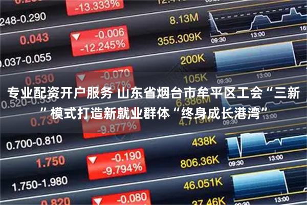 专业配资开户服务 山东省烟台市牟平区工会“三新”模式打造新就业群体“终身成长港湾”