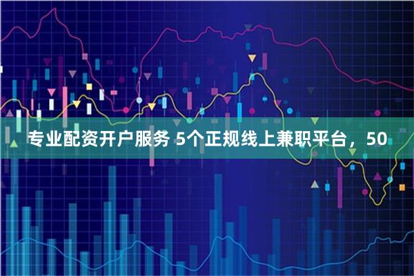 专业配资开户服务 5个正规线上兼职平台，50