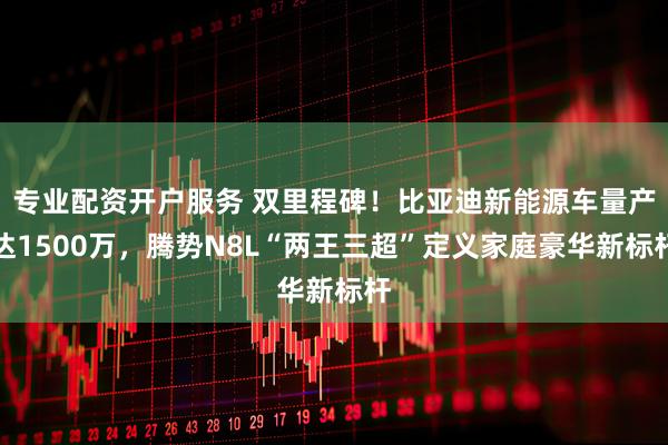 专业配资开户服务 双里程碑！比亚迪新能源车量产达1500万，腾势N8L“两王三超”定义家庭豪华新标杆