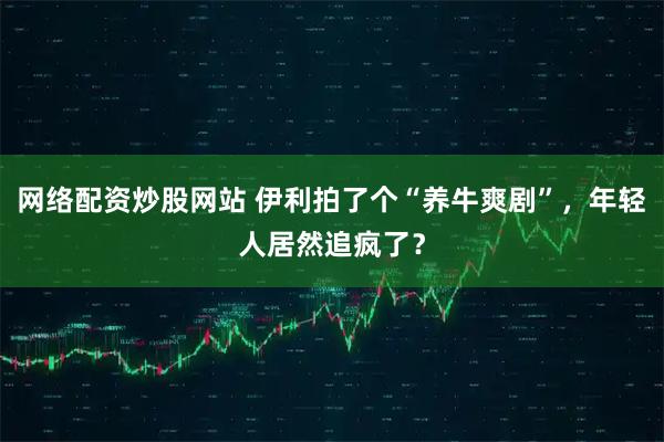 网络配资炒股网站 伊利拍了个“养牛爽剧”，年轻人居然追疯了？