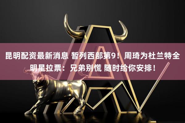 昆明配资最新消息 暂列西部第9！周琦为杜兰特全明星拉票：兄弟别慌 随时给你安排！