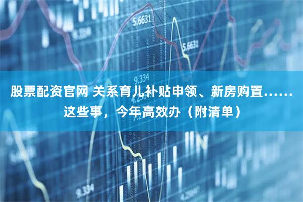 股票配资官网 关系育儿补贴申领、新房购置……这些事，今年高效办（附清单）