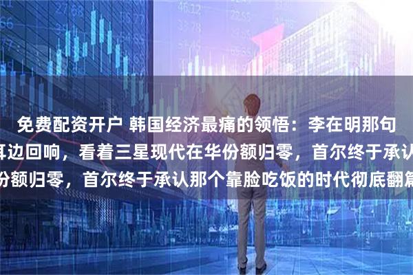 免费配资开户 韩国经济最痛的领悟：李在明那句“为啥非要硬凑”还在耳边回响，看着三星现代在华份额归零，首尔终于承认那个靠脸吃饭的时代彻底翻篇了