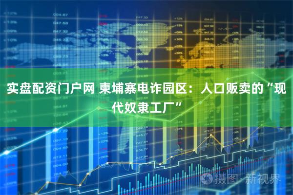 实盘配资门户网 柬埔寨电诈园区：人口贩卖的“现代奴隶工厂”