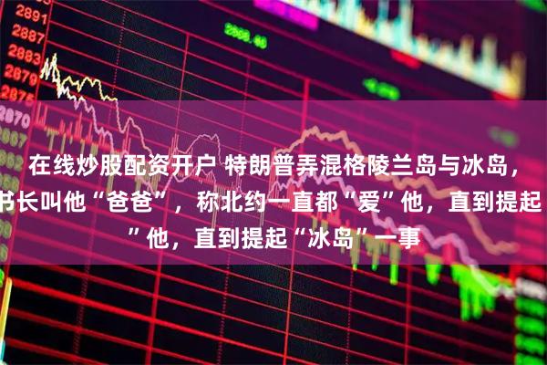 在线炒股配资开户 特朗普弄混格陵兰岛与冰岛，再提北约秘书长叫他“爸爸”，称北约一直都“爱”他，直到提起“冰岛”一事