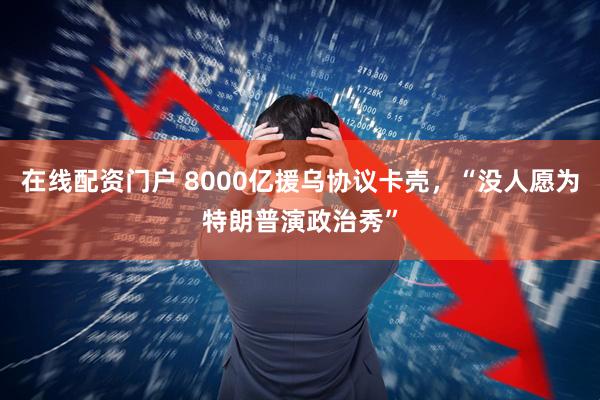 在线配资门户 8000亿援乌协议卡壳，“没人愿为特朗普演政治秀”
