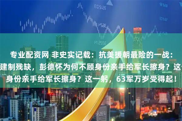 专业配资网 非史实记载：抗美援朝最险的一战：傅崇碧率部断后，战至建制残缺，彭德怀为何不顾身份亲手给军长擦身？这一躬，63军万岁受得起！