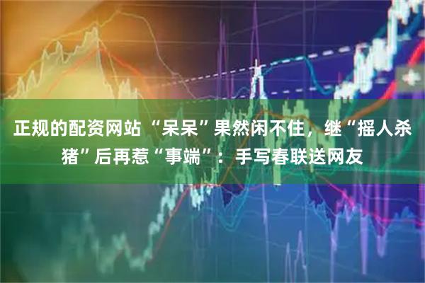 正规的配资网站 “呆呆”果然闲不住，继“摇人杀猪”后再惹“事端”：手写春联送网友