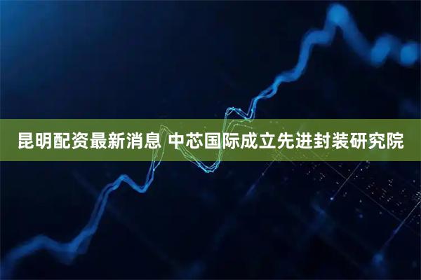 昆明配资最新消息 中芯国际成立先进封装研究院