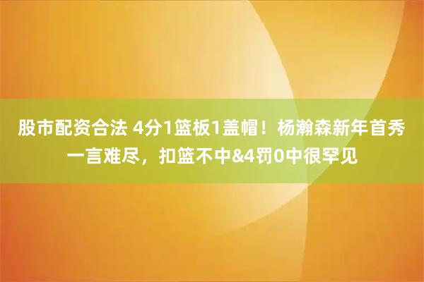 股市配资合法 4分1篮板1盖帽！杨瀚森新年首秀一言难尽，扣篮不中&4罚0中很罕见