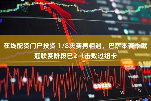 在线配资门户投资 1/8决赛再相遇，巴萨本赛季欧冠联赛阶段已2-1击败过纽卡