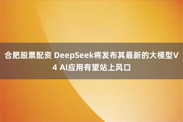 合肥股票配资 DeepSeek将发布其最新的大模型V4 AI应用有望站上风口