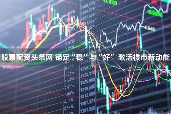 股票配资头条网 锚定“稳”与“好” 激活楼市新动能