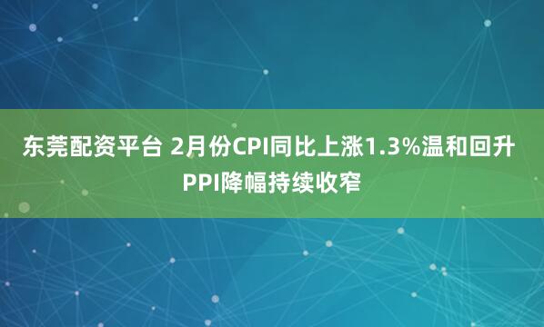 东莞配资平台 2月份CPI同比上涨1.3%温和回升 PPI降幅持续收窄