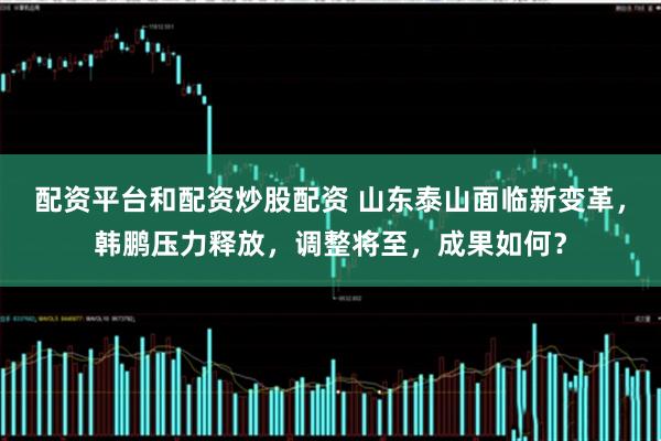 配资平台和配资炒股配资 山东泰山面临新变革，韩鹏压力释放，调整将至，成果如何？