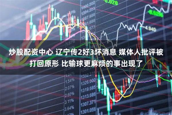 炒股配资中心 辽宁传2好3坏消息 媒体人批评被打回原形 比输球更麻烦的事出现了